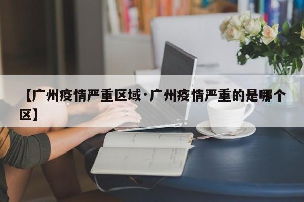 【广州疫情严重区域·广州疫情严重的是哪个区】