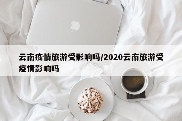 云南疫情旅游受影响吗/2020云南旅游受疫情影响吗