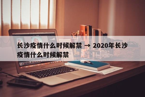 长沙疫情什么时候解禁 → 2020年长沙疫情什么时候解禁