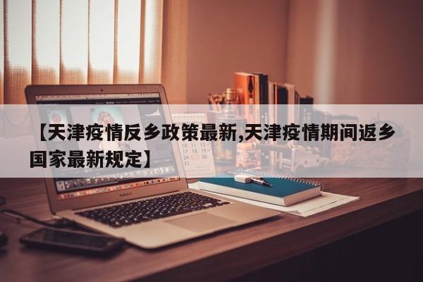 【天津疫情反乡政策最新,天津疫情期间返乡国家最新规定】