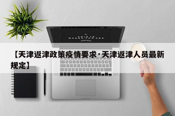 【天津返津政策疫情要求·天津返津人员最新规定】