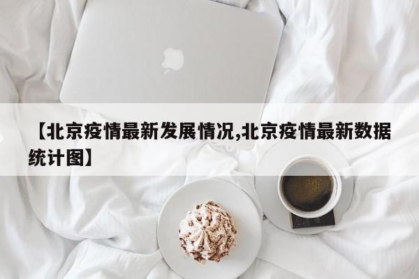 【北京疫情最新发展情况,北京疫情最新数据统计图】