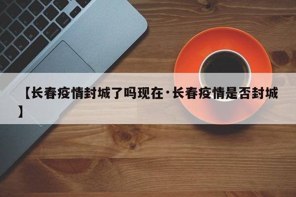 【长春疫情封城了吗现在·长春疫情是否封城】