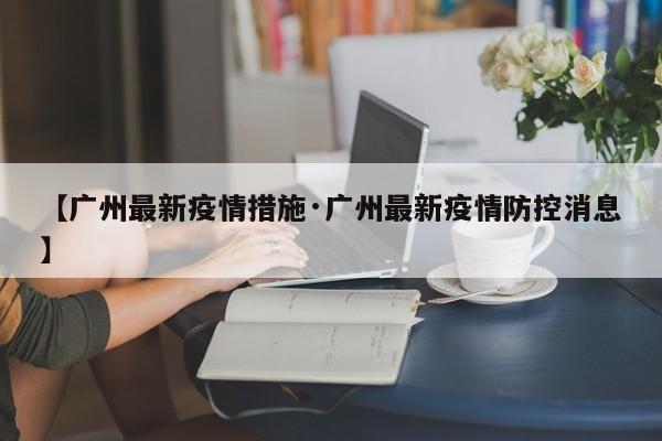 【广州最新疫情措施·广州最新疫情防控消息】