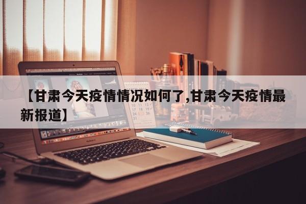【甘肃今天疫情情况如何了,甘肃今天疫情最新报道】