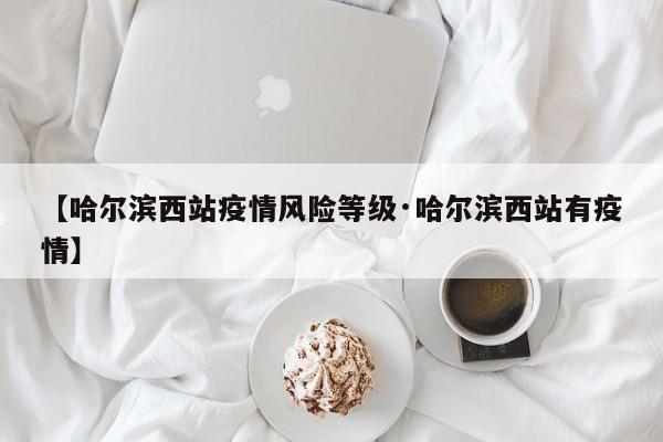【哈尔滨西站疫情风险等级·哈尔滨西站有疫情】